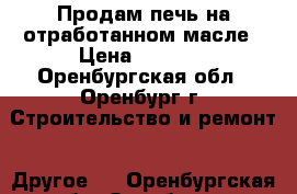 Продам печь на отработанном масле › Цена ­ 5 000 - Оренбургская обл., Оренбург г. Строительство и ремонт » Другое   . Оренбургская обл.,Оренбург г.